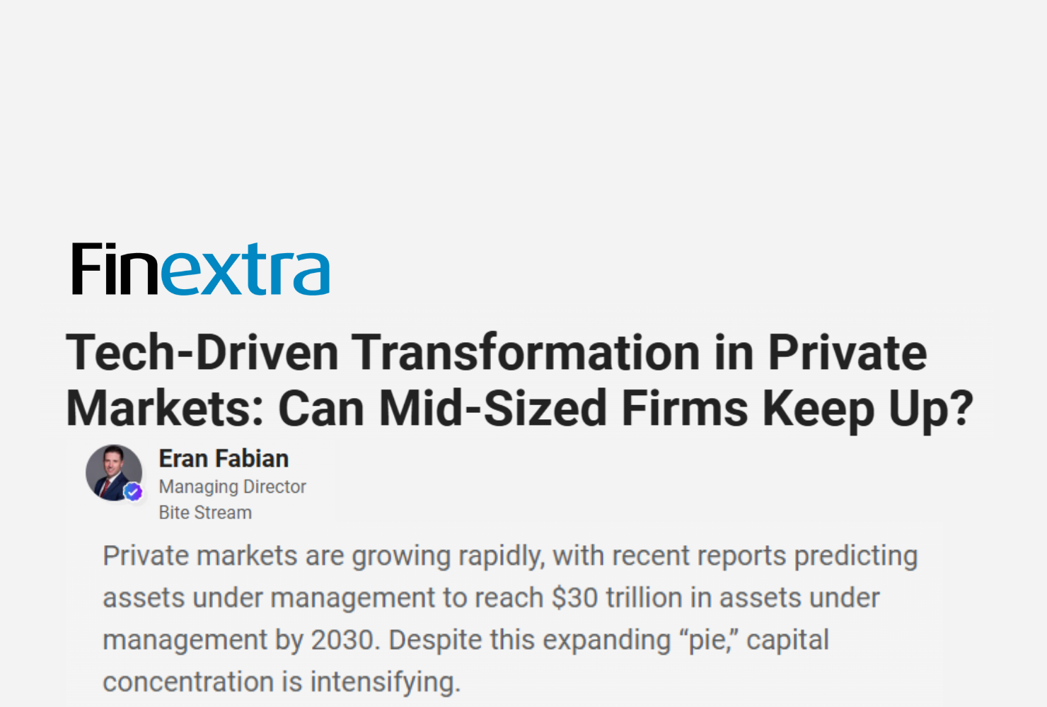 Finextra article titled "Tech-Driven Transformation in Private Markets: Can Mid-Sized Firms Keep Up?" By Eran Fabian, Managing Director, Bite Stream Private markets are growing rapidly, with recent reports predicting assets under management to reach $30 trillion in assets under management by 2030. Despite this expanding “pie,” capital concentration is intensifying.